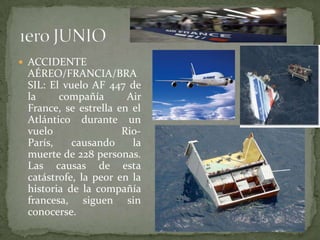 ACCIDENTE AÉREO/FRANCIA/BRASIL: El vuelo AF 447 de la compañía Air France, se estrella en el Atlántico durante un vuelo Rio-París, causando la muerte de 228 personas. Las causas de esta catástrofe, la peor en la historia de la compañía francesa, siguen sin conocerse.1ero JUNIO