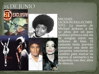 25 DE JUNIOMICHAEL JACKSON/FALLECIMIENTO: La muerte de Michael Jackson, a los 50 años, por un paro cardíaco provoca una ola de congoja entre sus millones de fans. El cantante tenía previsto comenzar una serie de cincuenta conciertos en Londres para marcar su regreso al escenario y su despedida tras diez años de silencio.