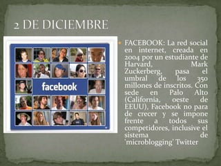 FACEBOOK: La red social en internet, creada en 2004 por un estudiante de Harvard, Mark Zuckerberg, pasa el umbral de los 350 millones de inscritos. Con sede en Palo Alto (California, oeste de EEUU), Facebook no para de crecer y se impone frente a todos sus competidores, inclusive el sistema de 'microblogging' Twitter2 DE DICIEMBRE
