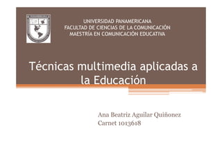 UNIVERSIDAD PANAMERICANA
      FACULTAD DE CIENCIAS DE LA COMUNICACIÓN
        MAESTRÍA EN COMUNICACIÓN EDUCATIVA




Técnicas multimedia aplicadas a
         la Educación

                  Ana Beatriz Aguilar Quiñonez
                  Carnet 1013618
 