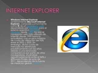 INTERNET EXPLORERWindows Internet Explorer (anteriormente Microsoft Internet Explorer), conocido comúnmente como IE, es un navegador web desarrollado por Microsoft para el sistema operativo Microsoft Windows desde 1995. Ha sido el navegador web más utilizado de Internet desde 1999 hasta la actualidad, con un pico máximo de cuota de utilización del 95% entre el 2002 y 2003. Sin embargo, dicha cuota de mercado ha disminuido paulatinamente con los años debido a una renovada competencia por parte de otros navegadores, situándose aproximadamente entre el 36% y 60% para finales de junio de 2011, dependiendo de la fuente de medición global.[1][2][3][4]
