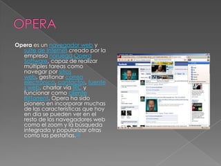 OPERAOpera es un navegador web y suite de Internet creado por la empresa noruegaOpera Software, capaz de realizar múltiples tareas como navegar por sitios web, gestionar correo electrónico, contactos, fuentes web, charlar vía IRC y funcionar como cliente BitTorrent. Opera ha sido pionero en incorporar muchas de las características que hoy en día se pueden ver en el resto de los navegadores web como el zoom y la búsqueda integrada y popularizar otras como las pestañas.[3]