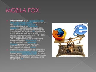 MOZILA FOXMozilla Firefox es un navegador weblibre y de código abierto descendiente de Mozilla Application Suite y desarrollado por la Fundación Mozilla.[11] Es el segundo navegador más utilizado de Internet con más de 450 millones de usuarios;[12] posee una cuota de mercado que se sitúa aproximadamente entre el 19% y 30% para finales de junio de 2011, dependiendo de la fuente de medición global,[13][14][15][16] con particular éxito en Alemania y Polonia, países donde es el más popular con un 60% y 47% de uso, respectivamente.[17][18]Para visualizar páginas web emplea el motor de renderizadoGecko, el cual implementa estándares web actuales además de otras funciones destinadas a anticipar probables adiciones a los estándares.[19]