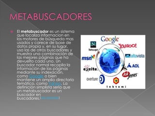 METABUSCADORESEl metabuscador es un sistema que localiza informacion en los motores de búsqueda mas usados y carece de base de datos propia y, en su lugar, usa las de otros buscadores y muestra una combinación de las mejores páginas que ha devuelto cada uno. Un buscador normal recopila la información de las páginas mediante su indexación, como Google o bien mantiene un amplio directorio temático, como Yahoo. La definición simplista sería que un metabuscador es un buscador en buscadores.[cita requerida]