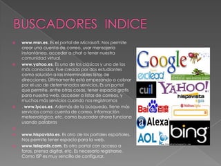 BUSCADORES  INDICEwww.msn.es. Es el portal de Microsoft. Nos permite crear una cuenta de correo, usar mensajería instantánea, acceder a chat o tener nuestra comunidad virtual. www.yahoo.es. Es uno de los clásicos y uno de los más conocidos. Fue creado por dos estudiantes como solución a las interminables listas de direcciones. Últimamente está empezando a cobrar por el uso de determinados servicios. Es un portal que permite, entre otras cosas, tener espacio gratis para nuestra web, acceder a listas de correos, y muchos más servicios cuando nos registramos. www.lycos.es. Además de la búsqueda, tiene más servicios como: cuenta de correo, información meteorológica, etc. como buscador ahora funciona usando palabras www.hispavista.es. Es otro de los portales españoles. Nos permite tener espacio para la web. www.telepolis.com. Es otro portal con acceso a foros, prensa digital, etc. Es necesario registrarse. Como ISP es muy sencillo de configurar. 
