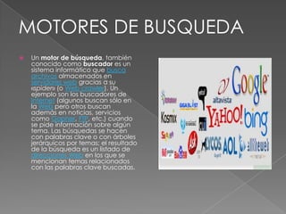 Un motor de búsqueda, también conocido como buscador es un sistema informático que buscaarchivos almacenados en servidores web gracias a su «spider» (o Web crawler). Un ejemplo son los buscadores de Internet (algunos buscan sólo en la Web pero otros buscan además en noticias, servicios como Gopher, FTP, etc.) cuando se pide información sobre algún tema. Las búsquedas se hacen con palabras clave o con árboles jerárquicos por temas; el resultado de la búsqueda es un listado de direcciones Web en los que se mencionan temas relacionados con las palabras clave buscadas.MOTORES DE BUSQUEDA