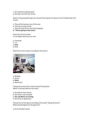 c. Her husband is getting upset.
d. She does not have the money.

What is the group planning to do around Times Square for about an hour? (Audio New York
Travel)

a. They will be having a tour of the area.
b. They be running around
c. They will have time to do some shopping.
d. "They're going to have lunch."

Select the correct answer:
It is an object which you can seat

a. Computer
b. T.V
c. Chair
d. Desk

Select the correct answer according to the picture.




a. Building
b. House
c. Room
d. Apartment

Taking into account Ana´s story answer this question:
Which is the best tittle for this story?

a. Ana did not have money
b. Ana finds a new husband
c. Ana and Mario are moving
d. Ana Finds an Apartment

Choose the correct option according to the audio "Giving Directions"
What should Angela do if she gets lost?

a. Go to the Main Street
 