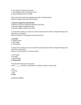 b. turn down the volume to his stereo
c. use headphones when listening to music
d. keep making good music at night

Choose the correct option according to the audio "Giving Directions"
Why can´t Angela meet Janice at the school?

a. Because, Angela has a job interview
b. Because, she has an important meeting at the school.
c. Because, Angela is going to the bank
d. Because, Angela is going to the school

To answer this question, you have to read the article about the authors of English literature and
select the correct option.
Who was famous for writing about social movements?

a. Eric Blair
b. Edward Foster
c. John Synge
d. Thomas Eliot

To answer this question, you have to read the article about the authors of English literature and
select the correct option.
Who won a special prize for his literary works?

a. John Synge
b. Eric Blair
c. Edward Foster
d. Thomas Eliot

Fill in the blank with the correct option
I don’t _______ to follow a recipe book in my kitchen…But you cannot cook!

a. has
b. have to
c. had
d. have

Calificación 160/200
 