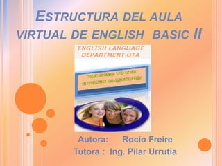 ESTRUCTURA DEL AULA
VIRTUAL DE ENGLISH BASIC              II




         Autora:    Rocío Freire
        Tutora : Ing. Pilar Urrutia
 
