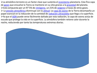 La atmósfera terrestre es un factor clave que sustenta el ecosistema planetario. Esta fina capa
de gases que envuelve la Tierra se mantiene en su sitio gracias a la gravedad del planeta.
Está compuesta por un 97´5% de nitrógeno, un 21% de oxígeno y trazas de otros gases.
 La presión atmosférica disminuye con la altitud. La capa de ozono de la Tierra desempeña un
papel esencial en la reducción de la cantidad de radiación ultravioleta que llega a la superficie.
Ya que el ADN puede verse fácilmente dañado por esta radiación, la capa de ozono actúa de
escudo que protege la vida en la superficie. La atmósfera también retiene calor durante la
noche, reduciendo por tanto las temperaturas extremas diarias.
 
