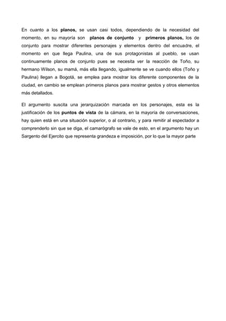 En cuanto a los planos, se usan casi todos, dependiendo de la necesidad del
momento, en su mayoría son planos de conjunto y primeros planos, los de
conjunto para mostrar diferentes personajes y elementos dentro del encuadre, el
momento en que llega Paulina, una de sus protagonistas al pueblo, se usan
continuamente planos de conjunto pues se necesita ver la reacción de Toño, su
hermano Wilson, su mamá, más ella llegando, igualmente se ve cuando ellos (Toño y
Paulina) llegan a Bogotá, se emplea para mostrar los diferente componentes de la
ciudad, en cambio se emplean primeros planos para mostrar gestos y otros elementos
más detallados.
El argumento suscita una jerarquización marcada en los personajes, esta es la
justificación de los puntos de vista de la cámara, en la mayoría de conversaciones,
hay quien está en una situación superior, o al contrario, y para remitir al espectador a
comprenderlo sin que se diga, el camarógrafo se vale de esto, en el argumento hay un
Sargento del Ejercito que representa grandeza e imposición, por lo que la mayor parte
 