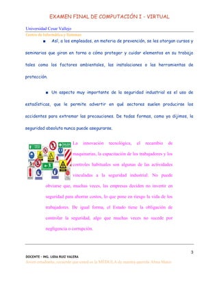 EXAMEN FINAL DE COMPUTACIÓN I - VIRTUAL
Universidad Cesar Vallejo
Centro de Informática y Sistemas
3
DOCENTE - ING. LIDIA RUIZ VALERA
Joven estudiante, recuerde que usted es la MÉDULA de nuestra querida Alma Mater
■ Así, a los empleados, en materia de prevención, se les otorgan cursos y
seminarios que giran en torno a cómo proteger y cuidar elementos en su trabajo
tales como los factores ambientales, las instalaciones o las herramientas de
protección.
■ Un aspecto muy importante de la seguridad industrial es el uso de
estadísticas, que le permite advertir en qué sectores suelen producirse los
accidentes para extremar las precauciones. De todas formas, como ya dijimos, la
seguridad absoluta nunca puede asegurarse.
La innovación tecnológica, el recambio de
maquinarias, la capacitación de los trabajadores y los
controles habituales son algunas de las actividades
vinculadas a la seguridad industrial. No puede
obviarse que, muchas veces, las empresas deciden no invertir en
seguridad para ahorrar costos, lo que pone en riesgo la vida de los
trabajadores. De igual forma, el Estado tiene la obligación de
controlar la seguridad, algo que muchas veces no sucede por
negligencia o corrupción.
 