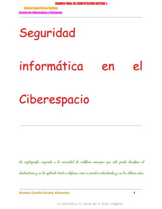 EXAMEN FINAL DE COMPUTACIÓN VIRTUAL I
Universidad César Vallejo
Centro de Informática y Sistemas
Seguridad
informática en el
Ciberespacio
La criptografía responde a la necesidad de codificar mensajes que sólo pueda descifrar el                         
destinatario y se ha aplicado tanto a defensa, como a secretos industriales y, en los últimos años,                               
Alumna: Castillo Durand, Alexandra 1
La Informática es valiosa por lo tanto asegúrala
 