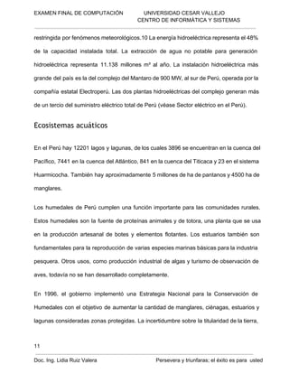 EXAMEN FINAL DE COMPUTACIÓN              UNIVERSIDAD CESAR VALLEJO
 CENTRO DE INFORMÁTICA Y SISTEMAS

restringida por fenómenos meteorológicos.10 La energía hidroeléctrica representa el 48%
de  la  capacidad  instalada  total.  La  extracción  de  agua  no  potable  para  generación
hidroeléctrica  representa  11.138  millones  m³  al  año.  La  instalación  hidroeléctrica  más
grande del  país  es la del complejo del  Mantaro de 900 MW, al sur de Perú, operada por la
compañía  estatal  Electroperú. Las  dos  plantas hidroeléctricas  del  complejo  generan  más
de un tercio del suministro eléctrico total de Perú (véase Sector eléctrico en el Perú).

Ecosistemas acuáticos
En el  Perú hay 12201  lagos  y  lagunas, de los cuales 3896 se encuentran en la cuenca del
Pacífico,  7441  en la  cuenca del Atlántico, 841 en la cuenca  del Titicaca y 23 en el sistema
Huarmicocha. También  hay aproximadamente 5 millones de ha de pantanos y 4500 ha de
manglares.
Los  humedales  de  Perú  cumplen  una  función  importante  para  las   comunidades  rurales.
Estos  humedales  son  la  fuente  de proteínas animales y de  totora, una  planta  que se usa
en  la  producción  artesanal  de  botes  y  elementos  flotantes.  Los  estuarios  también  son
fundamentales  para  la  reproducción  de varias  especies marinas básicas para la industria
pesquera.  Otros  usos,  como  producción  industrial  de algas  y  turismo  de  observación de
aves, todavía no se han desarrollado completamente.
En  1996,  el  gobierno  implementó  una  Estrategia  Nacional  para  la   Conservación  de
Humedales  con  el  objetivo  de  aumentar la  cantidad de  manglares, ciénagas,  estuarios  y
lagunas  consideradas  zonas protegidas.  La incertidumbre sobre la  titularidad de la tierra,

11
Doc. Ing. Lidia Ruiz Valera                                        Persevera y triunfaras; el éxito es para  usted

 