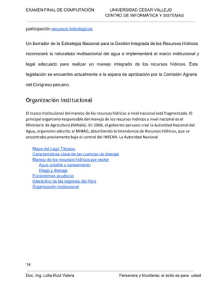 EXAMEN FINAL DE COMPUTACIÓN              UNIVERSIDAD CESAR VALLEJO
 CENTRO DE INFORMÁTICA Y SISTEMAS

participación.recursos hidrológicos
Un  borrador  de la  Estrategia  Nacional  para  la Gestión Integrada de  los Recursos Hídricos
reconocerá  la   naturaleza  multisectorial  del  agua  e  implementará  el  marco  institucional  y
legal  adecuado  para  realizar  un  manejo  integrado  de  los  recursos  hídricos.  Esta
legislación se encuentra actualmente  a la  espera  de  aprobación  por  la Comisión  Agraria
del Congreso peruano.

Organización institucional
El marco institucional del manejo de los recursos hídricos a nivel nacional está fragmentado. El
principal organismo responsable del manejo de los recursos hídricos a nivel nacional es el
Ministerio de Agricultura (MINAG). En 2008, el gobierno peruano creó la Autoridad Nacional del
Agua, organismo adscrito al MINAG, absorbiendo la Intendencia de Recursos Hídricos, que se
encontraba previamente bajo el control del INRENA. La Autoridad Nacional
Mapa del Lago Titicaca.
Características clave de las cuencas de drenaje
Manejo de los recursos hídricos por sector
Agua potable y saneamiento
Riego y drenaje
Ecosistemas acuáticos
Interactivo de las regiones del Perú
Organización institucional

14
Doc. Ing. Lidia Ruiz Valera                                        Persevera y triunfaras; el éxito es para  usted

 