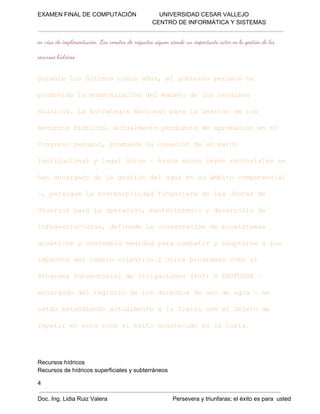 EXAMEN FINAL DE COMPUTACIÓN              UNIVERSIDAD CESAR VALLEJO
 CENTRO DE INFORMÁTICA Y SISTEMAS

en vias de implementación. Los comites de regantes siguen siendo un importante actor en la gestión de los
recursos hídricos.

Drnelsútmscnoao,e oiropraoh
uat o lio ic ñs lgben eun a
pooiol oenzcó e aeod o euss
rmvd amdriaindlmnj elsrcro
hdio.L srtgaNcoa aal etó els
írcs aEtaei ainlpr aGsind o
Rcro írcs culet edet earbcó ne
eussHdio,atamnepnined poaine l
Cnrs eun,pouv acecó eu ac
ogeoprao rmeel raind nmro
isiuinlylglúio–hsaaoalysscoilss
nttcoa  ea nc  at hr ee etrae e
hnecraod agsindlau ns miocmeeca
a nagd el etó e gae uábt optnil
– esgel otnblddfnnir elsJna e
,priu asseiiia iacead a utsd
Uuro aal prcó,mneiinoydsrol e
saispr aoeain atnmet  earlod
ifasrcua,dfed acnevcó eeoitms
nretutrs einel osraind cssea
autcsycnepamdddpr obtryaatreals
cáio  otml eia aacmai  dpas  o
ipco e abociáio2Orspormscm l
matsdlcmi lmtc. to rgaa ooe
Porm uscoild riains(S)oPOUU 
rgaaSbetra eIrgcoe PI  RFDA–
ecraodlrgsr elsdrco euod ga–s
nagd e eitod o eehsd s eau  e
etnetninoatamneal iracne beod
sá xeded culet  aSer o lojt e
rptre sazn léioaotcd nl ot.
eei net oae xt cneioe aCsa

Recursos hídricos
Recursos de hídricos superficiales y subterráneos
4
Doc. Ing. Lidia Ruiz Valera                                        Persevera y triunfaras; el éxito es para  usted

 