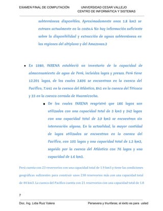 EXAMEN FINAL DE COMPUTACIÓN              UNIVERSIDAD CESAR VALLEJO
 CENTRO DE INFORMÁTICA Y SISTEMAS

subterráneas disponibles. Aproximadamente unos 1.8 km3 se
extraen actualmente en la costa.4 No hay información suficiente
sobre la disponibilidad y extracción de aguas subterráneas en
las regiones del altiplano y del Amazonas.3

● En 1980, INRENA estableció un inventario de la capacidad de
almacenamiento de agua de Perú, incluidos lagos y presas. Perú tiene
12.201 lagos, de los cuales 3.896 se encuentran en la cuenca del
Pacífico, 7.441 en la cuenca del Atlántico, 841 en la cuenca del Titicaca
y 23 en la cuenca cerrada de Huarmicocha.
■ De los cuales INRENA resgristró que 186 lagos son
utilizados con una capacidad total de 3 km3 y 342 lagos
con una capacidad total de 3.9 km3 se encuentran sin
intervención alguna. En la actualidad, la mayor cantidad
de lagos utilizados se encuentran en la cuenca del
Pacífico, con 105 lagos y una capacidad total de 1.3 km3,
seguido por la cuenca del Atlántico con 76 lagos y una
capacidad de 1.6 km3.
Perú cuenta con 23 reservorios con una capacidad total de 1.9 km3 y tiene las condiciones
geográficas suficientes para construir unos 238 reservorios más con una capacidad total
de 44 km3. La cuenca del Pacífico cuenta con 21 reservorios con una capacidad total de 1.8

7
Doc. Ing. Lidia Ruiz Valera                                        Persevera y triunfaras; el éxito es para  usted

 