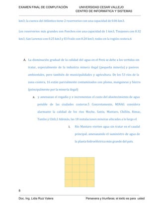 EXAMEN FINAL DE COMPUTACIÓN              UNIVERSIDAD CESAR VALLEJO
 CENTRO DE INFORMÁTICA Y SISTEMAS

km3; la cuenca del Atlántico tiene 2 reservorios con una capacidad de 0.06 km3.
Los reservorios más grandes son Poechos con una capacidad de 1 km3, Tinajones con 0.32
km3, San Lorenzo con 0.25 km3 y El Fraile con 0.20 km3; todos en la región costera.6

A. La disminución gradual de la calidad del agua en el Perú se debe a los vertidos sin
tratar, especialmente de la industria minera ilegal (pequeña minería) y pasivos
ambientales, pero también de municipalidades y agricultura. De los 53 ríos de la
zona costera, 16 están parcialmente contaminados con plomo, manganeso y hierro
(principalmente por la minería ilegal)
a. y amenazan el regadío y e incrementan el costo del abastecimiento de agua
potable de las ciudades costeras.5 Concretamente, MINAG considera
alarmante la calidad de los ríos Moche, Santa, Mantaro, Chillón, Rimac,
Tambo y Chili.2 Además, las 18 instalaciones mineras ubicadas a lo largo el
i.

Río Mantaro vierten agua sin tratar en el caudal
principal, amenazando el suministro de agua de
la planta hidroeléctrica más grande del país.

8
Doc. Ing. Lidia Ruiz Valera                                        Persevera y triunfaras; el éxito es para  usted

 