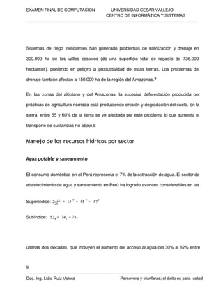 EXAMEN FINAL DE COMPUTACIÓN              UNIVERSIDAD CESAR VALLEJO
 CENTRO DE INFORMÁTICA Y SISTEMAS

Sistemas  de  riego  ineficientes  han  generado  problemas  de  salinización  y  drenaje  en
300.000  ha  de  los  valles  costeros  (de  una  superficie  total  de  regadío  de  736.000
hectáreas),  poniendo  en  peligro  la  productividad  de  estas  tierras.  Los  problemas  de
drenaje también afectan a 150.000 ha de la región del Amazonas.7
En  las  zonas  del  altiplano  y  del  Amazonas,  la   excesiva  deforestación  producida  por
prácticas  de agricultura nómada  está produciendo erosión  y  degradación del suelo. En la
sierra,  entre  55  y  60%  de  la  tierra  se  ve  afectada  por  este  problema  lo  que aumenta  el
transporte de sustancias río abajo.5

Manejo de los recursos hídricos por sector
Agua potable y saneamiento
El  consumo  doméstico  en el  Perú representa el 7% de la extracción de agua. El sector de
abastecimiento de agua y saneamiento en Perú ha logrado avances considerables en las
  

15
Superíndice:  220      +  15 7  +  45 7 +   477  

Subíndice:   524 +  741  + 787 

últimas  dos  décadas,  que  incluyen  el  aumento del acceso al  agua del  30%  al  62%  entre

9
Doc. Ing. Lidia Ruiz Valera                                        Persevera y triunfaras; el éxito es para  usted

 