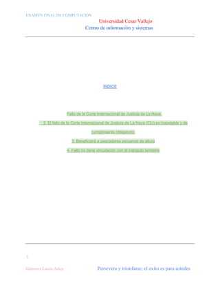 EXAMEN FINAL DE COMPUTACIÓN

Universidad Cesar Vallejo
Centro de información y sistemas

ÍNDICE

Fallo de la Corte Internacional de Justicia de La Haya.
2. El fallo de la Corte Internacional de Justicia de La Haya (CIJ) es inapelable y de
cumplimiento obligatorio.
3. Beneficiará a pescadores peruanos de altura
4. Fallo no tiene vinculación con el triángulo terrestre

1
Genovez Lecca Asley

Persevera y triunfaras; el exito es para ustedes

 