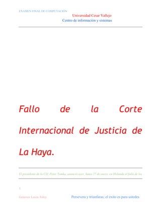 EXAMEN FINAL DE COMPUTACIÓN

Universidad Cesar Vallejo
Centro de información y sistemas

Fallo

de

la

Corte

Internacional de Justicia de
La Haya.
El presidente de la CIJ, Peter Tomka, anunció ayer, lunes 27 de enero, en Holanda el fallo de los

1
Genovez Lecca Asley

Persevera y triunfaras; el exito es para ustedes

 
