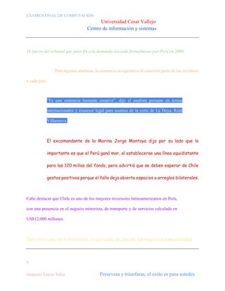 EXAMEN FINAL DE COMPUTACIÓN

Universidad Cesar Vallejo
Centro de información y sistemas

16 jueces del tribunal que puso fin a la demanda iniciada formalmente por Perú en 2008.

Para algunos analistas, la sentencia es equitativa al conceder parte de los reclamos
a cada país.

“Es una sentencia bastante creativa”, dijo el analista peruano en temas
internacionales y exasesor legal para asuntos de la corte de La Haya, Raúl
Villanueva.

El excomandante de la Marina Jorge Montoya dijo por su lado que lo
importante es que el Perú ganó mar, al establecerse una línea equidistante
para las 120 millas del fondo, pero advirtió que se deben esperar de Chile
gestos positivos porque el fallo deja abierto espacios a arreglos bilaterales.

Cabe destacar que Chile es uno de los mayores inversores latinoamericanos en Perú,
con una presencia en el negocio minorista, de transporte y de servicios calculada en
US$12,000 millones.

Del otro lado de la frontera, la peruana es una de las mayores comunidades

1
Genovez Lecca Asley

Persevera y triunfaras; el exito es para ustedes

 