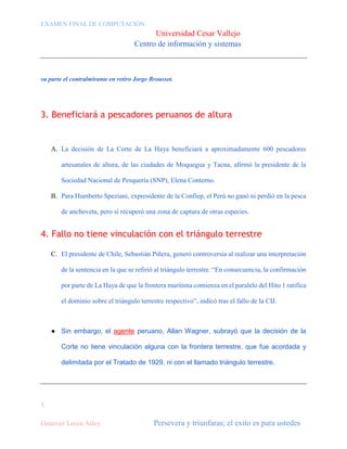 EXAMEN FINAL DE COMPUTACIÓN

Universidad Cesar Vallejo
Centro de información y sistemas

su parte el contralmirante en retiro Jorge Brousset.

3. Beneficiará a pescadores peruanos de altura

A. La decisión de La Corte de La Haya beneficiará a aproximadamente 600 pescadores
artesanales de altura, de las ciudades de Moquegua y Tacna, afirmó la presidente de la
Sociedad Nacional de Pesquería (SNP), Elena Conterno.
B. Para Humberto Speziani, expresidente de la Confiep, el Perú no ganó ni perdió en la pesca
de anchoveta, pero sí recuperó una zona de captura de otras especies.

4. Fallo no tiene vinculación con el triángulo terrestre
C. El presidente de Chile, Sebastián Piñera, generó controversia al realizar una interpretación
de la sentencia en la que se refirió al triángulo terrestre. “En consecuencia, la confirmación
por parte de La Haya de que la frontera marítima comienza en el paralelo del Hito 1 ratifica
el dominio sobre el triángulo terrestre respectivo”, indicó tras el fallo de la CIJ.

● Sin embargo, el agente peruano, Allan Wagner, subrayó que la decisión de la
Corte no tiene vinculación alguna con la frontera terrestre, que fue acordada y
delimitada por el Tratado de 1929, ni con el llamado triángulo terrestre.

1
Genovez Lecca Asley

Persevera y triunfaras; el exito es para ustedes

 