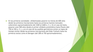 

En las primeras sociedades alfabetizadas pasaron no menos de 600 años
desde las primeras inscripciones hasta las primeras fuentes textuales
coherentes (aproximadamente del 3200 al 2600 a. C.). En el caso de Italia,
pasaron unos 500 años desde el primer alfabeto protoitálico hasta Plauto (del
750 al 250 a. C.), y en el caso de los pueblos germánicos existe un lapso de
tiempo similar desde las primeras inscripciones del Elder Futhark hasta los
primeros textos como el Abrogan (del 200 al 750 aproximadamente).

 