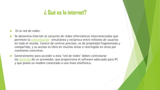 ¿ Qué es la internet?


Es la red de redes.



Se denomina Internet al conjunto de redes informáticos interconectados que
permiten la comunicación simultánea y recíproca entre millones de usuarios
en todo el mundo. Carece de centros precisos, es de propiedad fragmentada y
compartida, y su acceso es libre en muchas áreas o restringido en otros por
cuestiones concretas.



Generalmente para acceder a esta "red de redes" deben contratarse
los servicios de un proveedor, que proporciona el software adecuado para PC
y que posea un modem conectado a una línea telefónica.

 