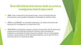 Desarrollo histórico de la internet, desde sus primeras
investigaciones hasta la época actual


1969 Como consecuencia del proyecto Arpa, nace la red Arpa-Net que
interconecta cuatro grandes ordenadores localizados en distintos sitios



1970 La red ARPANET va creciendo lentamente. Se utiliza como banco de
datos para la investigación y el desarrollo (I+D).



1973/1974 La red Arpanet empieza a utilizar el protocolo TCP/IP (control de
transferencia de protocolos/protocolo Internet) como necesidad de
establecer un protocolo de comunicaciones estándar. Casi al mismo tiempo
empieza a desarrollarse el UNIX (microprocesadores), por lo que TCP/IP se
convirtió casi en un sinónimo de UNIX.

 