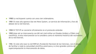 

1980 La red Arpanet cuenta con unos cien ordenadores.



1981 En este año aparece Use net News System, un servicio de información y foro de
debate de la red Internet.



1982 El TCP/IP se convierte oficialmente en el protocolo estándar.



1983 Arpa net se interconecta con Mil net (red militar en Estados Unidos) y CSNet (red
científica). A esta interconexión se le considera como el momento histórico del nacimiento
de la red Internet.



1986 En este año nace la red NNFnet (Fundación Nacional de las Ciencias), con el objeto
de facilitar a toda la comunidad científica americana y a cinco grandes centros de
supercomputación la interconexión de datos.

 