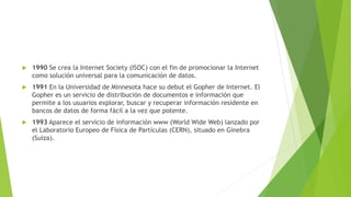 

1990 Se crea la Internet Society (ISOC) con el fin de promocionar la Internet
como solución universal para la comunicación de datos.



1991 En la Universidad de Minnesota hace su debut el Gopher de Internet. El
Gopher es un servicio de distribución de documentos e información que
permite a los usuarios explorar, buscar y recuperar información residente en
bancos de datos de forma fácil a la vez que potente.



1993 Aparece el servicio de información www (World Wide Web) lanzado por
el Laboratorio Europeo de Física de Partículas (CERN), situado en Ginebra
(Suiza).

 