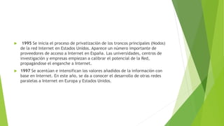 

1995 Se inicia el proceso de privatización de los troncos principales (Nodos)
de la red Internet en Estados Unidos. Aparece un número importante de
proveedores de acceso a Internet en España. Las universidades, centros de
investigación y empresas empiezan a calibrar el potencial de la Red,
propagándose el enganche a Internet.



1997 Se acentúan e intensifican los valores añadidos de la información con
base en Internet. En este año, se da a conocer el desarrollo de otras redes
paralelas a Internet en Europa y Estados Unidos.

 