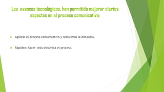 Los avances tecnológicos, han permitido mejorar ciertos
aspectos en el proceso comunicativo:



Agilizar el proceso comunicativo y reducimos la distancia.



Rapidez: hacer más dinámica el proceso.

 
