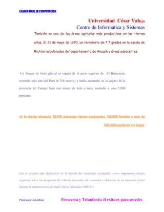 EXAMENFINAL DE COMPUTACIÓN
Universidad César Vallejo
Centro de Informática y Sistemas
Profesora:Lidia Ruiz Persevera y Triunfarás; él exito es para ustedes
También es una de las áreas agrícolas más productivas en las tierras
altas. El 31 de mayo de 1970, un terremoto de 7,7 grados en la escala de
Richter escalonados del departamento de Ancash y áreas adyacentes.
Un bloque de hielo glacial se separó de la parte superior de El Huascarán,
montaña más alta del Perú (6.768 metros) y había enterrado en la capital de la
provincia de Yungay bajo una manta de lodo y roca, matando a unas 5.000
personas.
En la región afectada, 70.000 personas fueron asesinadas, 140.000 heridos y más de
500.000 quedaronsin hogar.
Fue el desastre más destructivo en la historia del hemisferio occidental y tuvo importantes efectos
negativos sobre los programas de reforma nacionales de economía y Gobierno en un momento crítico
durante la administración de Juan Velasco Alvarado (1968-75).
 