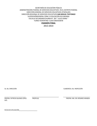SECRETARÍA DE EDUCACÍON PÚBLICA
ADMINISTRACÍON FEDERAL DE SERVICIOS EDUCATIVOS EN EL DISTRITO FEDERAL
DIRECCÍON GENERAL DE SERVICIOS EDUCATIVOS IZTAPALAPA
DIRECCIÓN REGIONAL DE SERVICIOS EDUCATIVOS SAN MIGUEL TEOTONGO
SUPERVISIÓNGENERAL ZONA 13 EDUCACIÓN SECUNDARIA
ESCUELA SECUNDARIA DIURNA N° 287 “ JULIO VERNE “
TURNO VESPERTINO CLAVE 09DES4287B
EXAMEN FINAL
2013-2014
Vo. Bo. DIRECCIÓN ELABOROVo. Bo. INSPECCIÓN
___________________________ __________________________________ __________________________________
PROFRA. PATRICIA SALINAS LÓPEZ PROFR (A) PROFRA. MA. DEL ROSARIO ARANDA
SEIS
FECHA DE APLICACIÓN_______________________
 