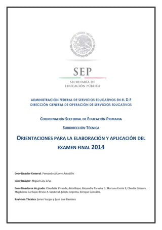 ADMINISTRACIÓN FEDERAL DE SERVICIOS EDUCATIVOS EN EL D.F
DIRECCIÓN GENERAL DE OPERACIÓN DE SERVICIOS EDUCATIVOS
COORDINACIÓN SECTORIAL DE EDUCACIÓN PRIMARIA
SUBDIRECCIÓN TÉCNICA
ORIENTACIONES PARA LA ELABORACIÓN Y APLICACIÓN DEL
EXAMEN FINAL 2014
Coordinador General: Fernando Alcocer Astudillo
Coordinador: Miguel Ceja Cruz
Coordinadores de grado: Claudette Vivanda, Aida Rojas, Alejandra Paredes C., Mariana Cerón E, Claudia Cázares,
Magdalena Carbajal, Bruno A. Sandoval, Julieta Azpeitia, Enrique González.
Revisión Técnica: Javier Vargas y Juan José Ramírez
 