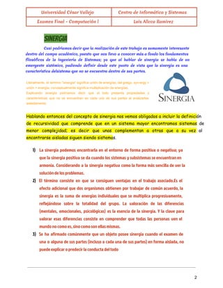  
Universidad César Vallejo Centro de Informática y Sistemas
Examen Final - Computación l Luis Allcca Ramirez
 
Sinergia
Casi podríamos decir que la realización de este trabajo es sumamente interesante
dentro del campo académico, puesto que nos llevo a conocer más a fondo los fundamentos
filosóficos de la Ingeniería de Sistemas; ya que al hablar de sinergia se habla de un
emergente sistémico, pudiendo definir desde este punto de vista que la sinergia es una
característica delsistema que no se encuentra dentro de sus partes.
Literalmente, el termino "sinergia" significa unión de energías; del griego, syn­ergy =                       
unión + energía; conceptualmente significa multiplicación de energías. 
Explicando sinergia podríamos decir que el todo presenta propiedades y                   
características que no se encuentran en cada una de sus partes al analizarlas                         
aisladamente. 
Hablando entonces del concepto de sinergia nos vemos obligados a incluir la definición
de recursividad que comprende que en un sistema mayor encontramos sistemas de
menor complejidad; es decir que unas complementan a otras que a su vez al
encontrarse aisladas siguen siendo sistemas.
1) La sinergia podemos encontrarla en el entorno de forma positiva o negativa; ya
que la sinergia positiva se da cuando los sistemas y subsistemas se encuentran en
armonía. Considerando a la sinergia negativa como la forma más sencilla de ver la
solución de los problemas.
2) El término consiste en que se consiguen ventajas en el trabajo asociado.Es el
efecto adicional que dos organismos obtienen por trabajar de común acuerdo, la
sinergia es la suma de energías individuales que se multiplica progresivamente,
reflejándose sobre la totalidad del grupo. La valoración de las diferencias
(mentales, emocionales, psicológicas) es la esencia de la sinergia. Y la clave para
valorar esas diferencias consiste en comprender que todas las personas ven el
mundo no como es, sino como son ellas mismas.
3) Se ha afirmado comúnmente que un objeto posee sinergia cuando el examen de
una o alguna de sus partes (incluso a cada una de sus partes) en forma aislada, no
puede explicar o predecir la conducta del todo
 
 
2 
 