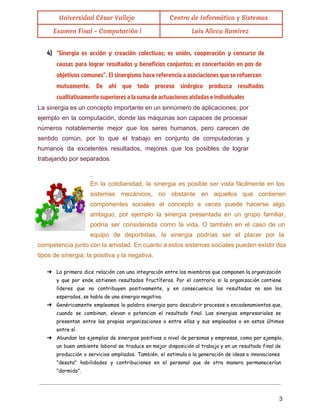  
Universidad César Vallejo Centro de Informática y Sistemas
Examen Final - Computación l Luis Allcca Ramirez
 
4) "Sinergia es acción y creación colectivas; es unión, cooperación y concurso de
causas para lograr resultados y beneficios conjuntos; es concertación en pos de
objetivos comunes". El sinergismo hace referencia a asociaciones que se refuerzan
mutuamente. De ahí que todo proceso sinérgico produzca resultados
cualitativamente superiores a la suma de actuaciones aisladas e individuales
La sinergia es un concepto importante en un sinnúmero de aplicaciones; por                       
ejemplo en la computación, donde las máquinas son capaces de procesar                     
números notablemente mejor que los seres humanos, pero carecen de                   
sentido común, por lo que el trabajo en conjunto de computadoras y                       
humanos da excelentes resultados, mejores que los posibles de lograr                   
trabajando por separados.  
 
. 
En la cotidianidad, la sinergia es posible ser vista fácilmente en los                       
sistemas mecánicos, no obstante en aquellos que contienen               
componentes sociales el concepto a veces puede hacerse algo                 
ambiguo, por ejemplo la sinergia presentada en un grupo familiar,                   
podría ser considerada como la vida. O también en el caso de un                         
equipo de deportistas, la sinergia podrías ser el placer por la                     
competencia junto con la amistad. En cuanto a estos sistemas sociales pueden existir dos                           
tipos de sinergia; la positiva y la negativa. 
 
➔ La primera dice relación con una integración entre los miembros que componen la organización
y que por ende obtienen resultados fructíferos. Por el contrario si la organización contiene
líderes que no contribuyen positivamente, y en consecuencia los resultados no son los
esperados, se habla de una sinergia negativa.
➔ Genéricamente empleamos la palabra sinergia para descubrir procesos o encadenamientos que,
cuando se combinan, elevan o potencian el resultado final. Las sinergias empresariales se
presentan entre las propias organizaciones o entre ellas y sus empleados o en estos últimos
entre sí.
➔ Abundan los ejemplos de sinergias positivas a nivel de personas y empresas, como por ejemplo,
un buen ambiente laboral se traduce en mejor disposición al trabajo y en un resultado final de
producción o servicios ampliados. También, el estimulo a la generación de ideas o innovaciones
"desata" habilidades y contribuciones en el personal que de otra manera permanecerían
"dormido".
 
 
3 
 