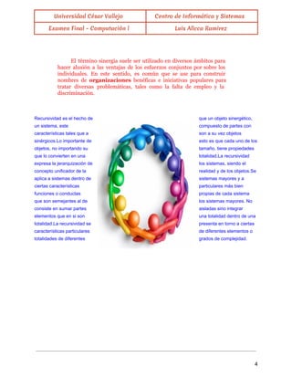  
Universidad César Vallejo Centro de Informática y Sistemas
Examen Final - Computación l Luis Allcca Ramirez
 
El término sinergia suele ser utilizado en diversos ámbitos para
hacer alusión a las ventajas de los esfuerzos conjuntos por sobre los
individuales. En este sentido, es común que se use para construir
nombres de organizaciones benéficas e iniciativas populares para
tratar diversas problemáticas, tales como la falta de empleo y la
discriminación.
 
Recursividad es el hecho de  que un objeto sinergético, 
un sistema, este  compuesto de partes con 
características tales que a  son a su vez objetos 
sinérgicos.Lo importante de  esto es que cada uno de los 
objetos, no importando su  tamaño, tiene propiedades 
que lo convierten en una  totalidad.La recursividad 
expresa la jerarquización de  los sistemas, siendo el 
concepto unificador de la  realidad y de los objetos.Se 
aplica a sistemas dentro de  sistemas mayores y a 
ciertas características  particulares más bien 
funciones o conductas  propias de cada sistema 
que son semejantes al de  los sistemas mayores. No 
consiste en sumar partes  aisladas sino integrar 
elementos que en si son  una totalidad dentro de una 
totalidad.La recursividad se  presenta en torno a ciertas 
características particulares  de diferentes elementos o 
totalidades de diferentes  grados de complejidad. 
 
 
 
 
 
 
 
 
4 
 