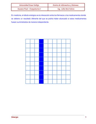 Universidad Cesar Vallejo Centro de informatica y Sistemas
Examen Final - Computacion I Ing . Lidia Ruiz Valera
 
En medicina, el efecto sinérgico es la interacción entre los fármacos o los medicamentos donde                             
se obtiene un resultado diferente del que se podría haber alcanzado si estos medicamentos                           
fuesen suministrados de manera independiente. 
 
 
 
                   
                   
                   
                   
                   
                   
                   
                   
                   
                   
 
 
 
 
Sinergia                                                                                                                               1 
 