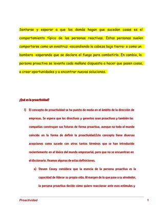 Sentarse y esperar a que los demás hagan que sucedan cosas es el
comportamiento típico de las personas reactivas. Estas personas suelen
comportarse como un avestruz -escondiendo la cabeza bajo tierra- o como un
bombero -esperando que se declare el fuego para combatirlo. En cambio, la
persona proactiva se levanta cada mañana dispuesta a hacer que pasen cosas,
a crear oportunidades y a encontrar nuevas soluciones.
¿Qué es la proactividad?
1) El concepto de proactividad se ha puesto de moda en el ámbito de la dirección de
empresas. Se espera que los directivos y gerentes sean proactivos y también las
compañías construyan sus futuros de forma proactiva, aunque no todo el mundo
coincide en la forma de definir la proactividad.Este concepto tiene diversas
acepciones como sucede con otros tantos términos que se han introducido
recientemente en el léxico del mundo empresarial, pero que no se encuentran en
el diccionario. Veamos algunas de estas definiciones.
a) Steven Covey considera que la esencia de la persona proactiva es la
capacidad de liderar su propia vida. Al margen de lo que pase a su alrededor,
la persona proactiva decide cómo quiere reaccionar ante esos estímulos y
 
Proactividad                                                                                                                                   1 
 