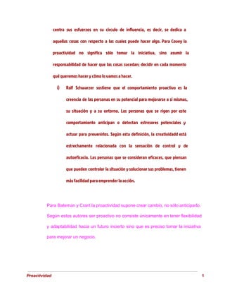 centra sus esfuerzos en su círculo de influencia, es decir, se dedica a
aquellas cosas con respecto a las cuales puede hacer algo. Para Covey la
proactividad no significa sólo tomar la iniciativa, sino asumir la
responsabilidad de hacer que las cosas sucedan; decidir en cada momento
qué queremos hacer y cómo lo vamos a hacer.
i) Ralf Schwarzer sostiene que el comportamiento proactivo es la
creencia de las personas en su potencial para mejorarse a sí mismas,
su situación y a su entorno. Las personas que se rigen por este
comportamiento anticipan o detectan estresores potenciales y
actuar para prevenirlos. Según esta definición, la creatividadd está
estrechamente relacionada con la sensación de control y de
autoeficacia. Las personas que se consideran eficaces, que piensan
que pueden controlar la situación y solucionar sus problemas, tienen
más facilidad para emprender la acción.
Para Bateman y Crant la proactividad supone crear cambio, no sólo anticiparlo.
                       
Según estos autores ser proactivo no consiste únicamente en tener flexibilidad
                     
y adaptabilidad hacia un futuro incierto sino que es preciso tomar la iniciativa
                         
para mejorar un negocio. 
 
Proactividad                                                                                                                                   1 
 