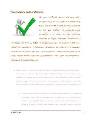 Proactividad y éxito profesional
Se han publicado varios trabajos sobre
proactividad y éxito profesional. Bateman y
Crant han llevado a cabo distintos estudios
en los que analizan el comportamiento
proactivo y lo relacionan con distintas
medidas de logro, liderazgo, rendimiento y
resultados de carrera. Estos investigadores, tras entrevistar a distintos
colectivos -banqueros, vendedores, estudiantes de MBA, emprendedores,
presidentes de compañías, etc. - afirman que el comportamiento proactivo
tiene consecuencias positivas demostrables tanto para los empleados
como para las organizaciones.
★ Seibert y Crant establecen una clara relación entre la personalidad proactiva, la innovación y
la iniciativa en un estudio sobre una muestra de 773 alumnos de escuelas de negocios y de
ingeniería. El impacto positivo de la innovación en el éxito laboral se asocia a aquellos
empleados capaces de encontrar soluciones a los problemas; en cambio, las personas que sólo
desafían el statu quo pero no ofrecen soluciones pueden experimentar repercusiones negativas.
○ Otros trabajos destacan la importancia del comportamiento proactivo en el proceso de
socialización dentro de las organizaciones; la relación entre el comportamiento
proactivo y la capacidad para convertirse en un/una líder transformacional en el
futuro o la mayor facilidad de las personas proactivas para conseguir logros de
 
Proactividad                                                                                                                                   1 
 