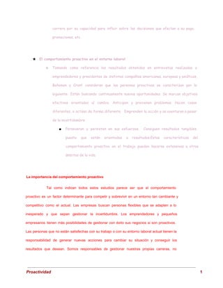 carrera por su capacidad para influir sobre las decisiones que afectan a su paga,
promociones, etc.
★ El comportamiento proactivo en el entorno laboral
○ Tomando como referencia los resultados obtenidos en entrevistas realizadas a
emprendedores y presidentes de distintas compañías americanas, europeas y asiáticas,
Bateman y Crant consideran que las personas proactivas se caracterizan por lo
siguiente: Están buscando continuamente nuevas oportunidades. Se marcan objetivos
efectivos orientados al cambio. Anticipan y previenen problemas. Hacen cosas
diferentes, o actúan de forma diferente. Emprenden la acción y se aventuran a pesar
de la incertidumbre.
■ Perseveran y persisten en sus esfuerzos. Consiguen resultados tangibles,
puesto que están orientadas a resultados.Estas características del
comportamiento proactivo en el trabajo pueden hacerse extensivas a otros
ámbitos de la vida.
 
La importancia del comportamiento proactivo 
Tal como indican todos estos estudios parece ser que el comportamiento
                     
proactivo es un factor determinante para competir y sobrevivir en un entorno tan cambiante y
                             
competitivo como el actual. Las empresas buscan personas flexibles que se adapten a lo
                           
inesperado y que sepan gestionar la incertidumbre. Los emprendedores y pequeños
                     
empresarios tienen más posibilidades de gestionar con éxito sus negocios si son proactivos.
                         
Las personas que no están satisfechas con su trabajo o con su entorno laboral actual tienen la
                                 
responsabilidad de generar nuevas acciones para cambiar su situación y conseguir los
                       
resultados que desean. Somos responsables de gestionar nuestras propias carreras, no
                     
 
Proactividad                                                                                                                                   1 
 