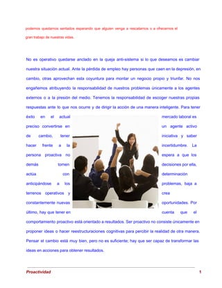 podemos quedarnos sentados esperando que alguien venga a rescatarnos o a ofrecernos el
                         
gran trabajo de nuestras vidas. 
No es operativo quedarse anclado en la queja anti­sistema si lo que deseamos es cambiar
                             
nuestra situación actual. Ante la pérdida de empleo hay personas que caen en la depresión, en
                               
cambio, otras aprovechan esta coyuntura para montar un negocio propio y triunfar. No nos
                           
engañemos atribuyendo la responsabilidad de nuestros problemas únicamente a los agentes
                     
externos o a la presión del medio. Tenemos la responsabilidad de escoger nuestras propias
                           
respuestas ante lo que nos ocurre y de dirigir la acción de una manera inteligente. Para tener
                                 
éxito en el actual
        mercado laboral es
     
preciso convertirse en
      un agente activo
     
de cambio, tener
      iniciativa y saber
     
hacer frente a la
        incertidumbre. La
   
persona proactiva no
      espera a que los
       
demás tomen
    decisiones por ella,
     
actúa con
    determinación 
anticipándose a los
      problemas, baja a
     
terrenos operativos y
      crea 
constantemente nuevas
    oportunidades. Por
   
último, hay que tener en
          cuenta que el
     
comportamiento proactivo está orientado a resultados. Ser proactivo no consiste únicamente en
                       
proponer ideas o hacer reestructuraciones cognitivas para percibir la realidad de otra manera.
                         
Pensar el cambio está muy bien, pero no es suficiente; hay que ser capaz de transformar las
                                 
ideas en acciones para obtener resultados. 
 
Proactividad                                                                                                                                   1 
 