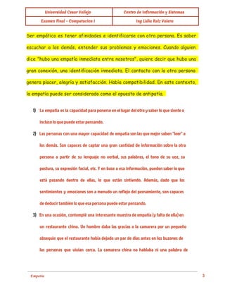  
Universidad Cesar Vallejo Centro de Información y Sistemas
Examen Final - Computacion I Ing Lidia Ruiz Valera
Ser empático es tener afinidades e identificarse con otra persona. Es saber
escuchar a los demás, entender sus problemas y emociones. Cuando alguien
dice "hubo una empatía inmediata entre nosotros", quiere decir que hubo una
gran conexión, una identificación inmediata. El contacto con la otra persona
genera placer, alegría y satisfacción. Había compatibilidad. En este contexto,
la empatía puede ser considerado como el opuesto de antipatía.
1) La empatía es la capacidad para ponerse en el lugar del otro y saber lo que siente o
incluso lo que puede estar pensando.
2) Las personas con una mayor capacidad de empatía son las que mejor saben "leer" a
los demás. Son capaces de captar una gran cantidad de información sobre la otra
persona a partir de su lenguaje no verbal, sus palabras, el tono de su voz, su
postura, su expresión facial, etc. Y en base a esa información, pueden saber lo que
está pasando dentro de ellas, lo que están sintiendo. Además, dado que los
sentimientos y emociones son a menudo un reflejo del pensamiento, son capaces
de deducir también lo que esa persona puede estar pensando.
3) En una ocasión, contemplé una interesante muestra de empatía (y falta de ella) en
un restaurante chino. Un hombre daba las gracias a la camarera por un pequeño
obsequio que el restaurante había dejado un par de días antes en los buzones de
las personas que vivían cerca. La camarera china no hablaba ni una palabra de
 
Empatía                                                                                                                                          3 
 