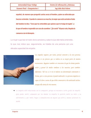  
Universidad Cesar Vallejo Centro de Información y Sistemas
Examen Final - Computacion I Ing Lidia Ruiz Valera
español, de manera que preguntó varias veces al hombre, quien se esforzaba por
hacerse entender. Cuando la camarera se marcha, la mujer que está sentada al lado
del hombre le dice: "Creo que ha entendido que quieres que te traiga el regalo", a
lo que el hombre respondió con cara de asombro: "¿En serio?" Al poco rato, llegaba la
camarera con el obsequio.
La mujer supo leer el rostro de la camarera y saber lo que ella había entendido,
                               
lo que nos indica que, seguramente, se trataba de una persona con una
                         
elevada capacidad de empatía. 
La empatía requiere, por tanto, prestar atención a la otra persona,
aunque es un proceso que se realiza en su mayor parte de manera
inconsciente. Requiere también ser consciente de que los demás pueden
sentir y pensar de modos similares a los nuestros, pero también
diferentes. Tal vez a ti no te moleste un determinado comentario o
broma, pero a otra persona sí puede molestarle. La persona empática es
capaz de darse cuenta de que dicho comentario te ha molestado incluso
aunque ella sienta de otra manera.
➔ La empatía está relacionada con la compasión, porque es necesario cierto grado de empatía
para poder sentir compasión por los demás. La empatía te permite sentir su dolor y su
sufrimiento y, por tanto, llegar a compadecerse de alguien que sufre y desear prestarle tu
ayuda.
 
Empatía                                                                                                                                          4 
 