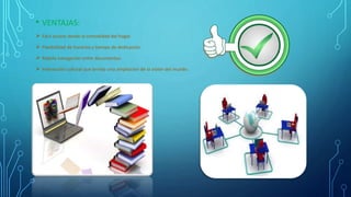 • VENTAJAS:
 Fácil acceso desde la comodidad del hogar.
 Flexibilidad de horarios y tiempo de dedicación.
 Rápida navegación entre documentos.
 Interacción cultural que brinda una ampliación de la visión del mundo.
 mundo
 