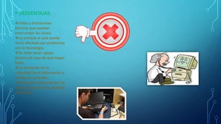 • DESVENTAJAS:
Fallas y limitaciones
técnicas que puedan
interrumpir las clases.
La entrada al aula puede
verse afectada por problemas
con la tecnología.
Se debe tener apoyo
técnico en caso de que hayan
fallas.
La limitación en la
velocidad de la información y
la falta de controles.
Limitación impuesta por las
organizaciones en la conexión
al internet.
 